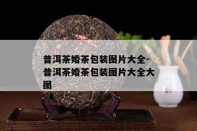 普洱茶婚茶包装图片大全-普洱茶婚茶包装图片大全大图