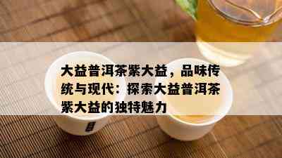 大益普洱茶紫大益，品味传统与现代：探索大益普洱茶紫大益的独特魅力