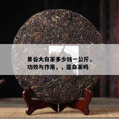 景谷大白茶多少钱一公斤，功效与作用，，是白茶吗