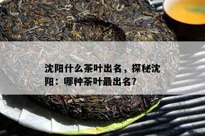 沈阳什么茶叶出名，探秘沈阳：哪种茶叶最出名？