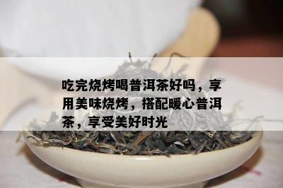 吃完烧烤喝普洱茶好吗，享用美味烧烤，搭配暖心普洱茶，享受美好时光