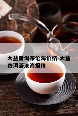 大益普洱茶沧海价格-大益普洱茶沧海报价