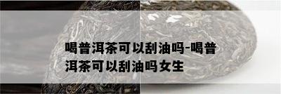 喝普洱茶可以刮油吗-喝普洱茶可以刮油吗女生