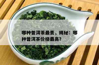 哪种普洱茶最贵，揭秘：哪种普洱茶价格更高？