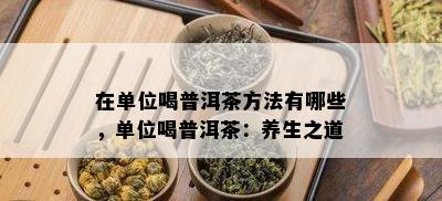 在单位喝普洱茶方法有哪些，单位喝普洱茶：养生之道