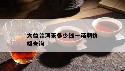 大益普洱茶多少钱一箱啊价格查询