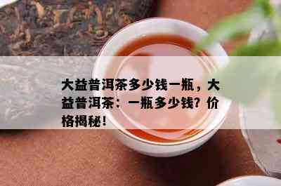 大益普洱茶多少钱一瓶，大益普洱茶：一瓶多少钱？价格揭秘！