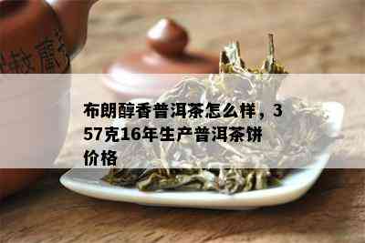 布朗醇香普洱茶怎么样，357克16年生产普洱茶饼价格