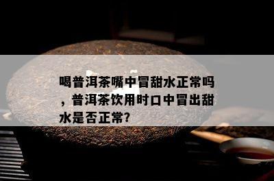 喝普洱茶嘴中冒甜水正常吗，普洱茶饮用时口中冒出甜水是否正常？