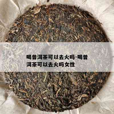 喝普洱茶可以去火吗-喝普洱茶可以去火吗女性