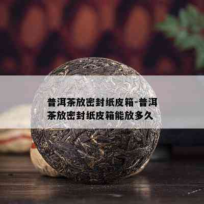 普洱茶放密封纸皮箱-普洱茶放密封纸皮箱能放多久