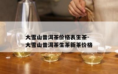 大雪山普洱茶价格表生茶-大雪山普洱茶生茶新茶价格