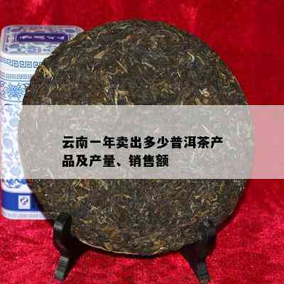 云南一年卖出多少普洱茶产品及产量、销售额