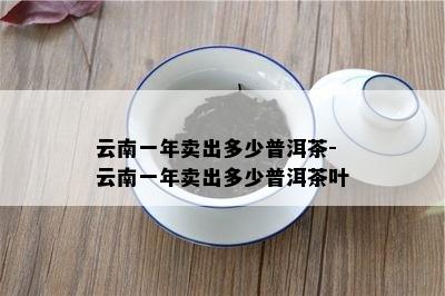 云南一年卖出多少普洱茶-云南一年卖出多少普洱茶叶