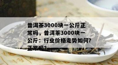 普洱茶3000块一公斤正常吗，普洱茶3000块一公斤：行业价格走势如何？正常吗？