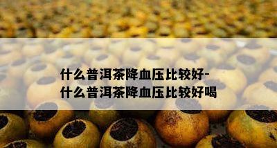 什么普洱茶降血压比较好-什么普洱茶降血压比较好喝