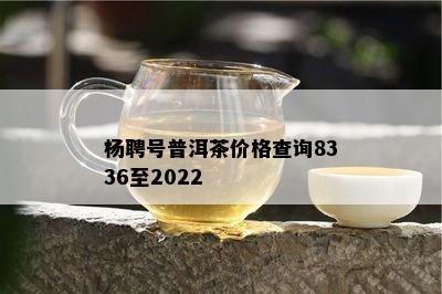 杨聘号普洱茶价格查询8336至2022