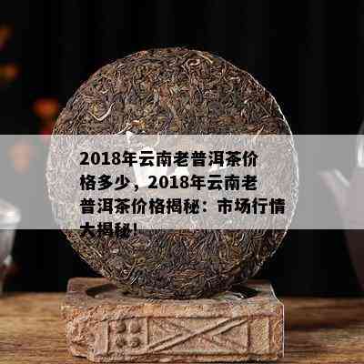 2018年云南老普洱茶价格多少，2018年云南老普洱茶价格揭秘：市场行情大揭秘！