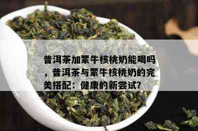 普洱茶加蒙牛核桃奶能喝吗，普洱茶与蒙牛核桃奶的完美搭配：健康的新尝试？