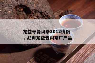 龙益号普洱茶2012价格，勐海龙益普洱茶厂产品