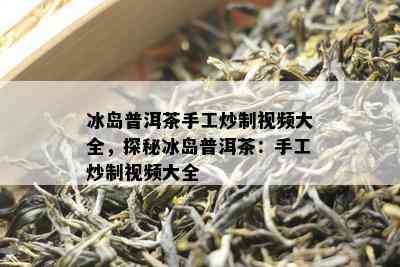 冰岛普洱茶手工炒制视频大全，探秘冰岛普洱茶：手工炒制视频大全