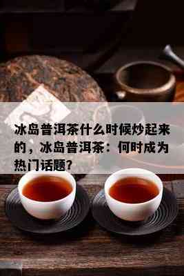 冰岛普洱茶什么时候炒起来的，冰岛普洱茶：何时成为热门话题？