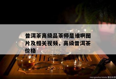 普洱茶高级品茶师是谁啊图片及相关视频，高级普洱茶价格