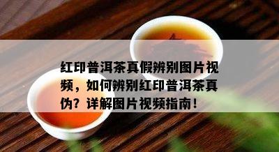 红印普洱茶真假辨别图片视频，如何辨别红印普洱茶真伪？详解图片视频指南！