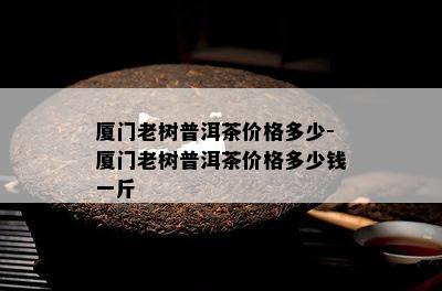 厦门老树普洱茶价格多少-厦门老树普洱茶价格多少钱一斤