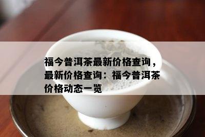 福今普洱茶最新价格查询，最新价格查询：福今普洱茶价格动态一览