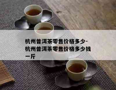 杭州普洱茶零售价格多少-杭州普洱茶零售价格多少钱一斤