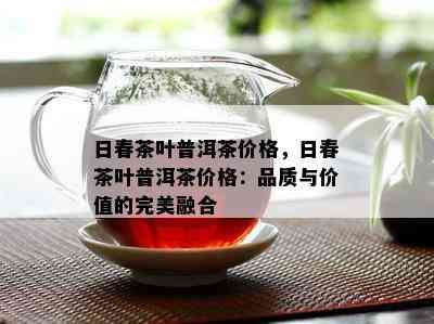 日春茶叶普洱茶价格，日春茶叶普洱茶价格：品质与价值的完美融合