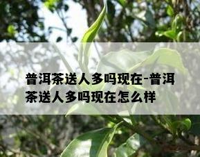 普洱茶送人多吗现在-普洱茶送人多吗现在怎么样