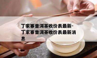 丁家寨普洱茶收价表最新-丁家寨普洱茶收价表最新消息