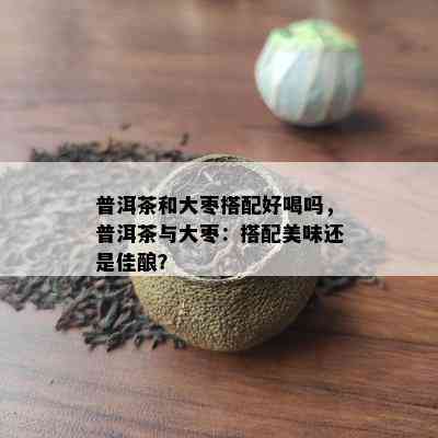 普洱茶和大枣搭配好喝吗，普洱茶与大枣：搭配美味还是佳酿？