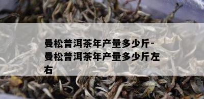 曼松普洱茶年产量多少斤-曼松普洱茶年产量多少斤左右