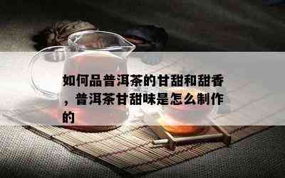 如何品普洱茶的甘甜和甜香，普洱茶甘甜味是怎么制作的