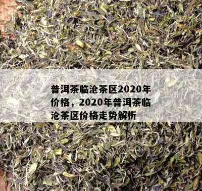 普洱茶临沧茶区2020年价格，2020年普洱茶临沧茶区价格走势解析