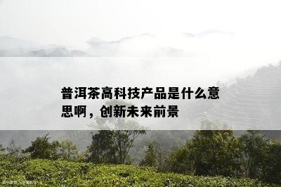 普洱茶高科技产品是什么意思啊，创新未来前景