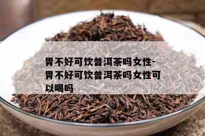 胃不好可饮普洱茶吗女性-胃不好可饮普洱茶吗女性可以喝吗