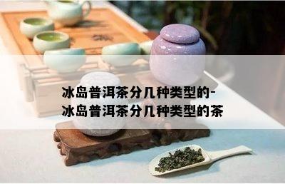 冰岛普洱茶分几种类型的-冰岛普洱茶分几种类型的茶