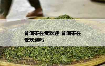 普洱茶在受欢迎-普洱茶在受欢迎吗