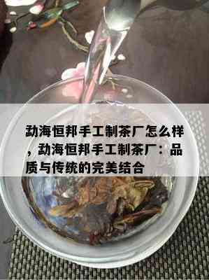 勐海恒邦手工制茶厂怎么样，勐海恒邦手工制茶厂：品质与传统的完美结合