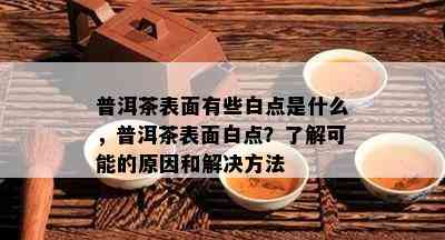 普洱茶表面有些白点是什么，普洱茶表面白点？了解可能的原因和解决方法