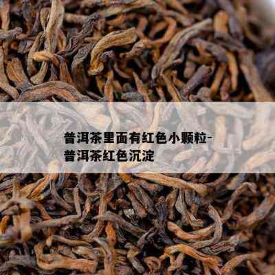 普洱茶里面有红色小颗粒-普洱茶红色沉淀