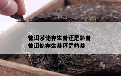 普洱茶储存生普还是熟普-普洱储存生茶还是熟茶