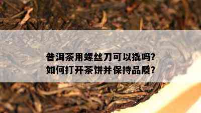 普洱茶用螺丝刀可以撬吗？如何打开茶饼并保持品质？