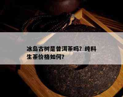 冰岛古树是普洱茶吗？纯料生茶价格如何？