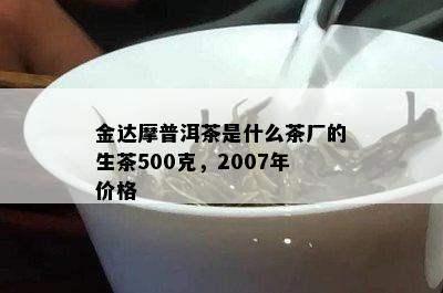 金达摩普洱茶是什么茶厂的生茶500克，2007年价格