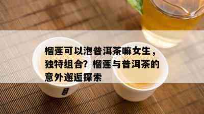 榴莲可以泡普洱茶嘛女生，独特组合？榴莲与普洱茶的意外邂逅探索